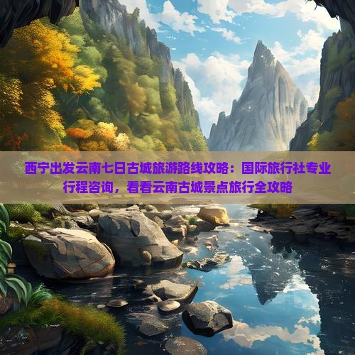 西宁出发云南七日古城旅游路线攻略：国际旅行社专业行程咨询，看看云南古城景点旅行全攻略