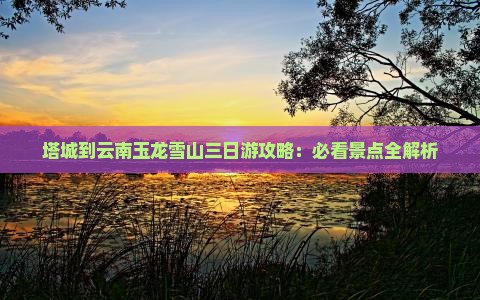 塔城到云南玉龙雪山三日游攻略：必看景点全解析