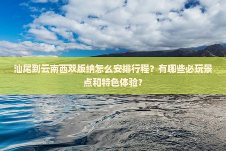 汕尾到云南西双版纳怎么安排行程？有哪些必玩景点和特色体验？