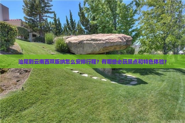 汕尾到云南西双版纳怎么安排行程？有哪些必玩景点和特色体验？