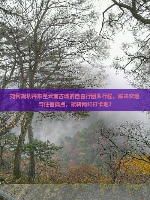 如何规划丹东至云南古城的自由行团队行程，解决交通与住宿痛点，玩转网红打卡地？