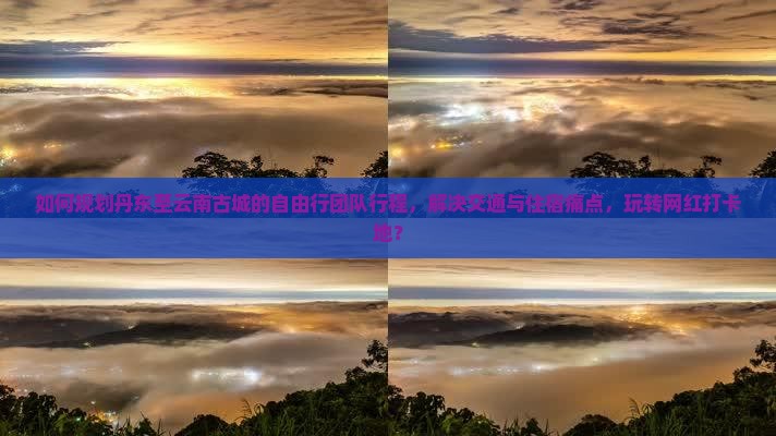 如何规划丹东至云南古城的自由行团队行程，解决交通与住宿痛点，玩转网红打卡地？