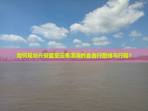 如何规划兴安盟至云南洱海的自由行路线与行程？
