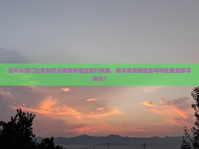 如何从厦门出发制定云南香格里拉旅行攻略，解决高海拔适应与特色美食探寻痛点？