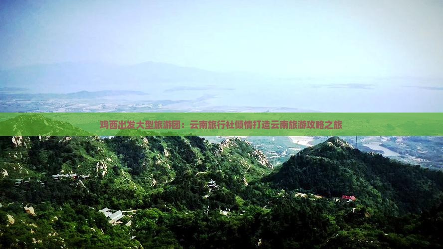 鸡西出发大型旅游团：云南旅行社倾情打造云南旅游攻略之旅