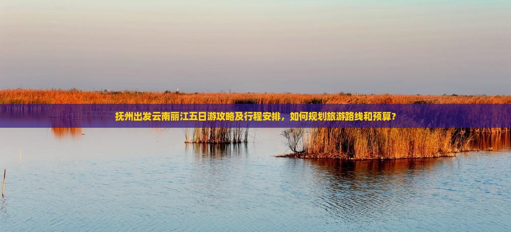 抚州出发云南丽江五日游攻略及行程安排，如何规划旅游路线和预算？