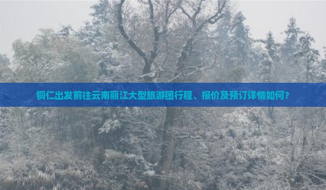 铜仁出发前往云南丽江大型旅游团行程、报价及预订详情如何？