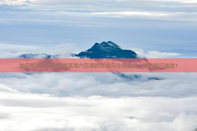 如何解决塔城至云南洱海六日游的交通与住宿痛点，提升旅行体验？
