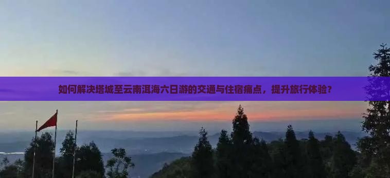 如何解决塔城至云南洱海六日游的交通与住宿痛点，提升旅行体验？