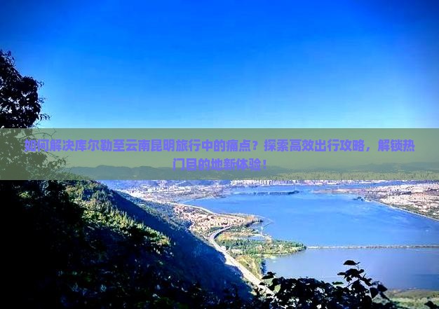 如何解决库尔勒至云南昆明旅行中的痛点？探索高效出行攻略，解锁热门目的地新体验！