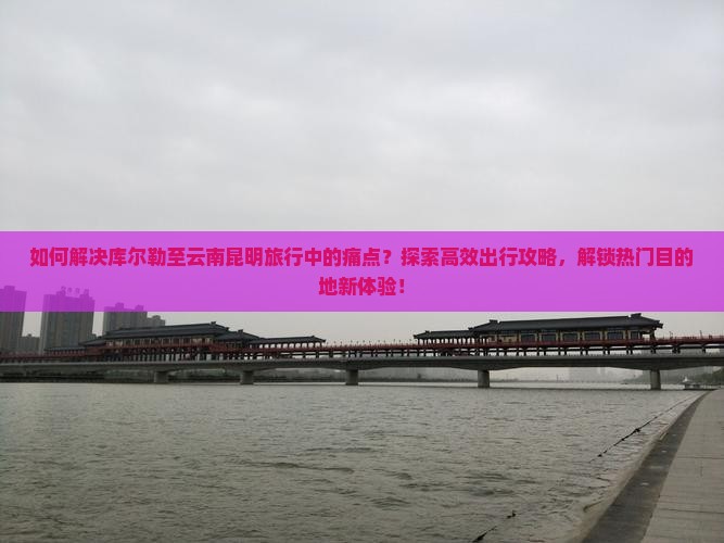 如何解决库尔勒至云南昆明旅行中的痛点？探索高效出行攻略，解锁热门目的地新体验！