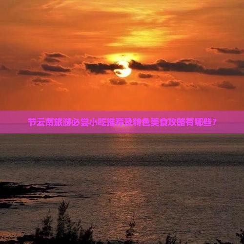 节云南旅游必尝小吃推荐及特色美食攻略有哪些？