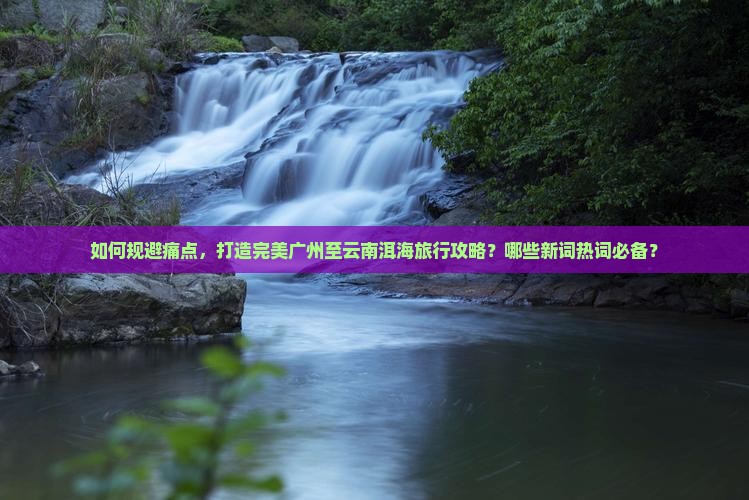 如何规避痛点，打造完美广州至云南洱海旅行攻略？哪些新词热词必备？