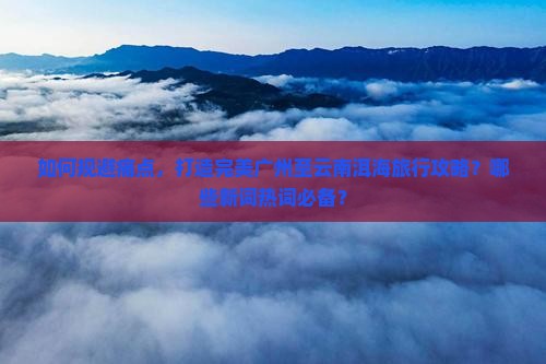 如何规避痛点，打造完美广州至云南洱海旅行攻略？哪些新词热词必备？
