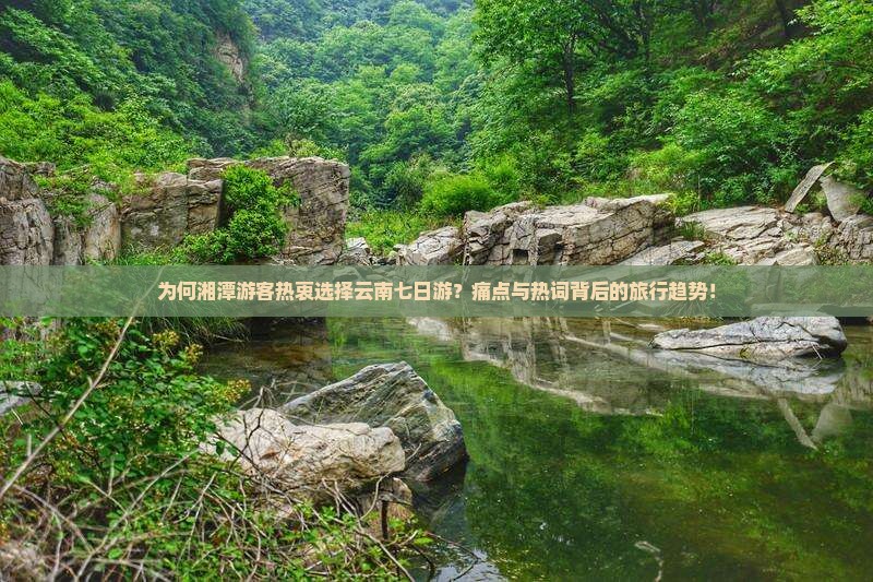 为何湘潭游客热衷选择云南七日游？痛点与热词背后的旅行趋势！
