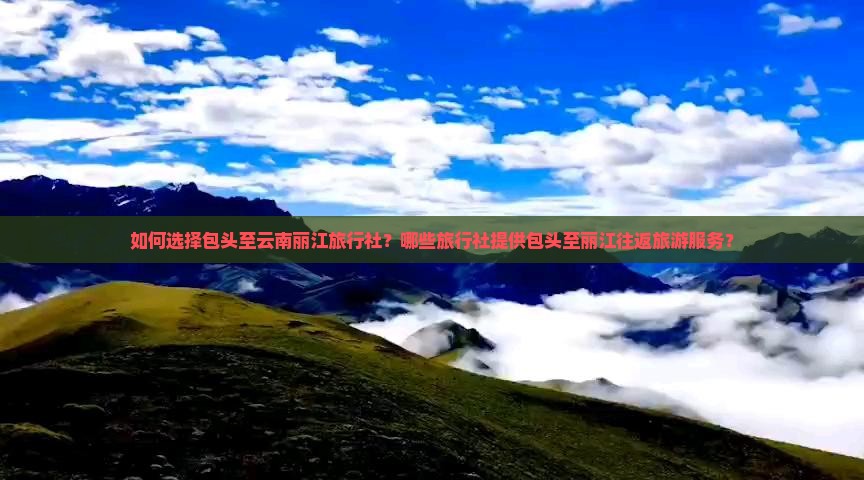 如何选择包头至云南丽江旅行社？哪些旅行社提供包头至丽江往返旅游服务？