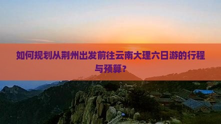 如何规划从荆州出发前往云南大理六日游的行程与预算？