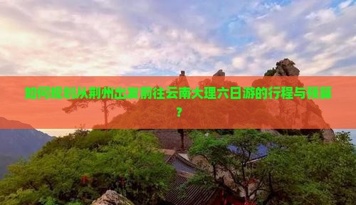 如何规划从荆州出发前往云南大理六日游的行程与预算？