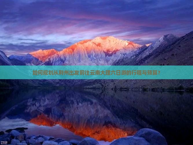 如何规划从荆州出发前往云南大理六日游的行程与预算？
