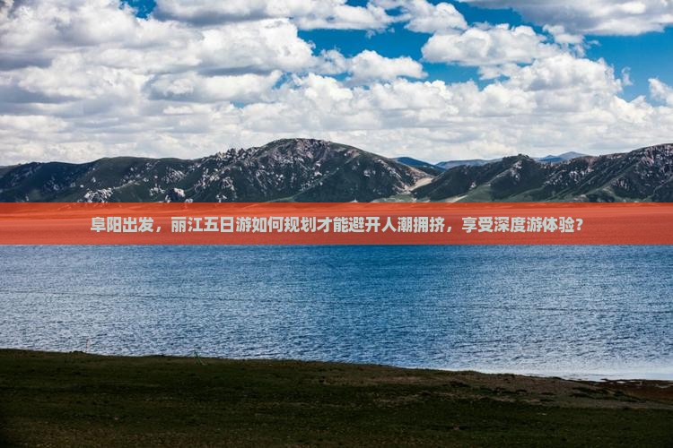 阜阳出发，丽江五日游如何规划才能避开人潮拥挤，享受深度游体验？
