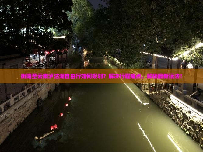 衡阳至云南泸沽湖自由行如何规划？解决行程痛点，解锁最新玩法！