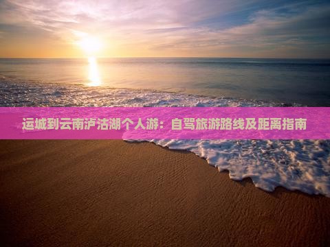 运城到云南泸沽湖个人游：自驾旅游路线及距离指南