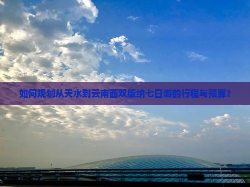 如何规划从天水到云南西双版纳七日游的行程与预算？