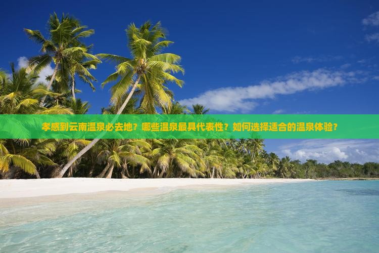 孝感到云南温泉必去地？哪些温泉最具代表性？如何选择适合的温泉体验？