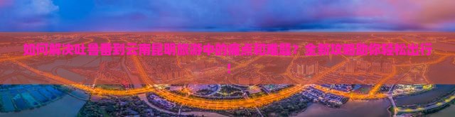 如何解决吐鲁番到云南昆明旅游中的痛点和难题？全新攻略助你轻松出行！
