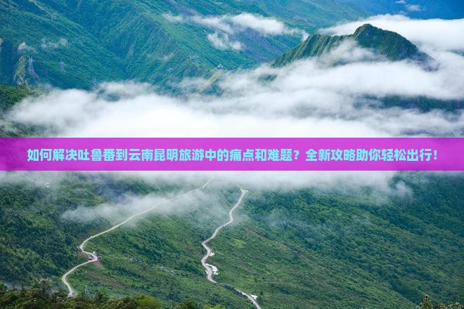 如何解决吐鲁番到云南昆明旅游中的痛点和难题？全新攻略助你轻松出行！