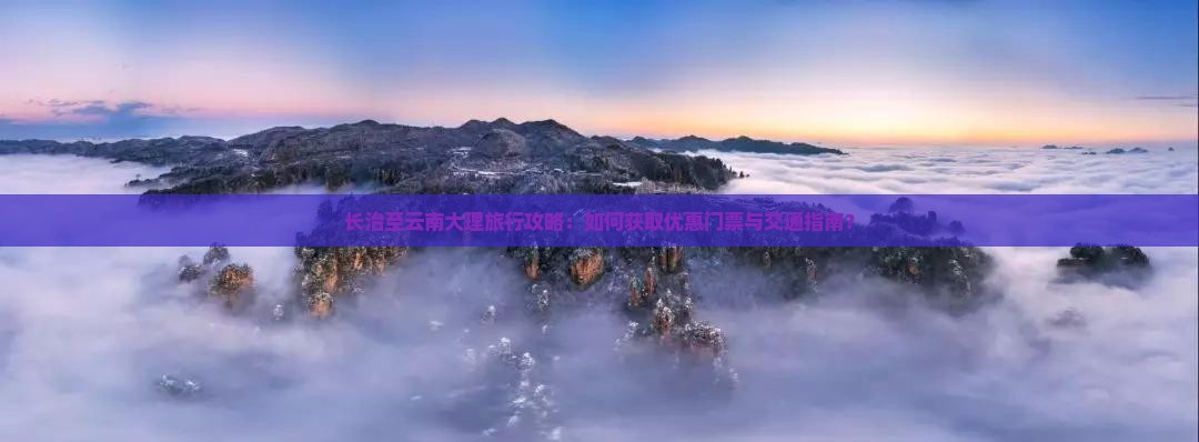 长治至云南大理旅行攻略：如何获取优惠门票与交通指南？