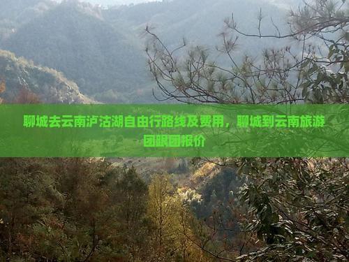 聊城去云南泸沽湖自由行路线及费用，聊城到云南旅游团跟团报价