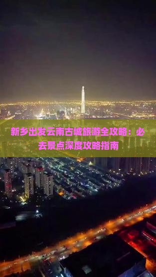 新乡出发云南古城旅游全攻略：必去景点深度攻略指南