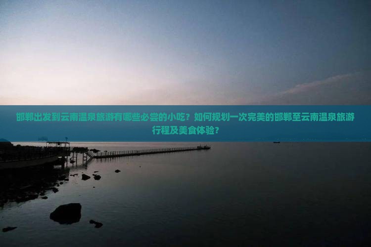 邯郸出发到云南温泉旅游有哪些必尝的小吃？如何规划一次完美的邯郸至云南温泉旅游行程及美食体验？