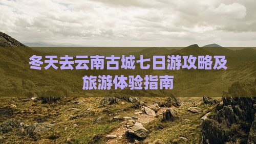 冬天去云南古城七日游攻略及旅游体验指南
