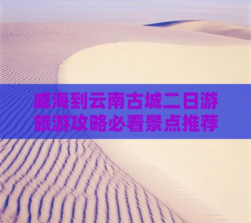 威海到云南古城二日游旅游攻略必看景点推荐