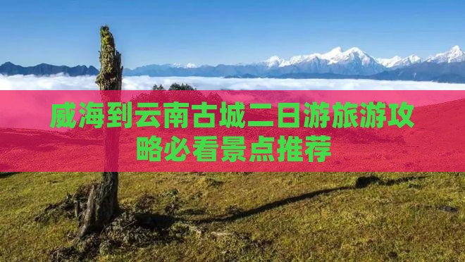 威海到云南古城二日游旅游攻略必看景点推荐