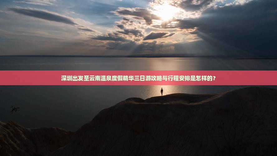 深圳出发至云南温泉度假精华三日游攻略与行程安排是怎样的？