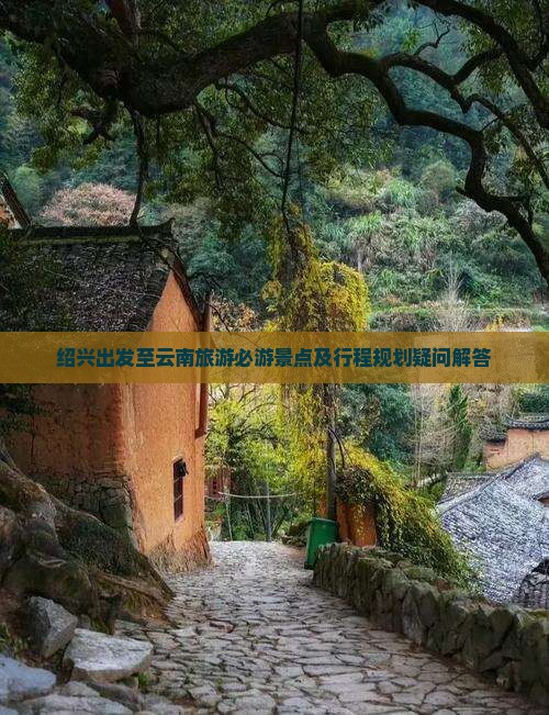 绍兴出发至云南旅游必游景点及行程规划疑问解答
