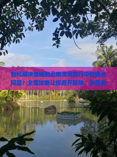如何解决诸城到云南洱海旅行中的痛点问题？全面攻略让你避开陷阱，享受美景！
