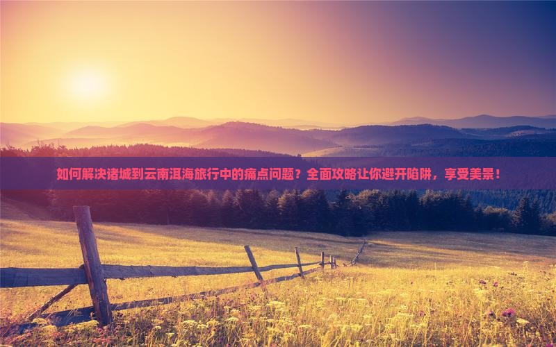如何解决诸城到云南洱海旅行中的痛点问题？全面攻略让你避开陷阱，享受美景！