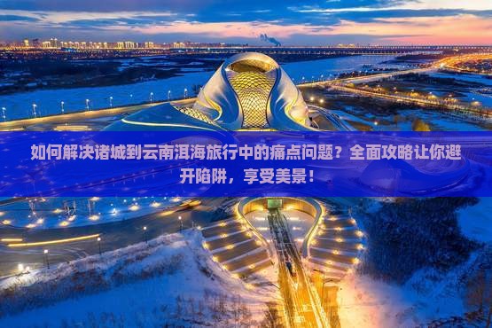 如何解决诸城到云南洱海旅行中的痛点问题？全面攻略让你避开陷阱，享受美景！
