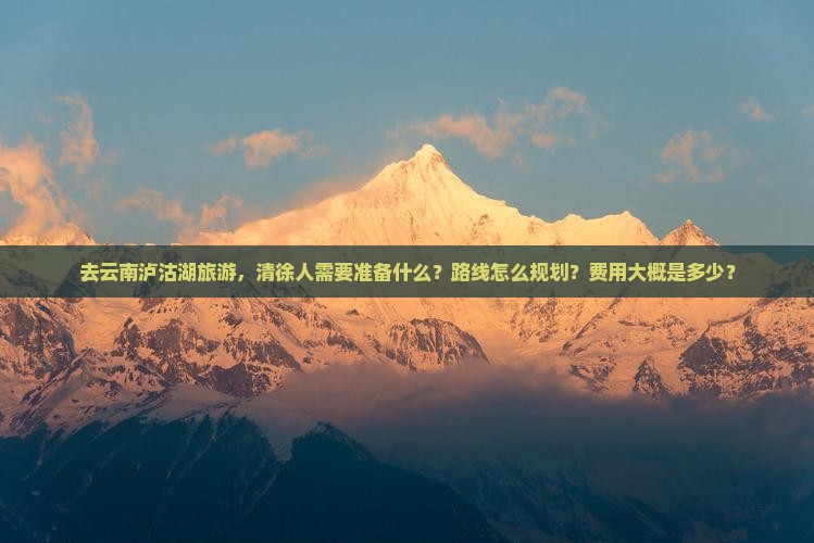 去云南泸沽湖旅游，清徐人需要准备什么？路线怎么规划？费用大概是多少？
