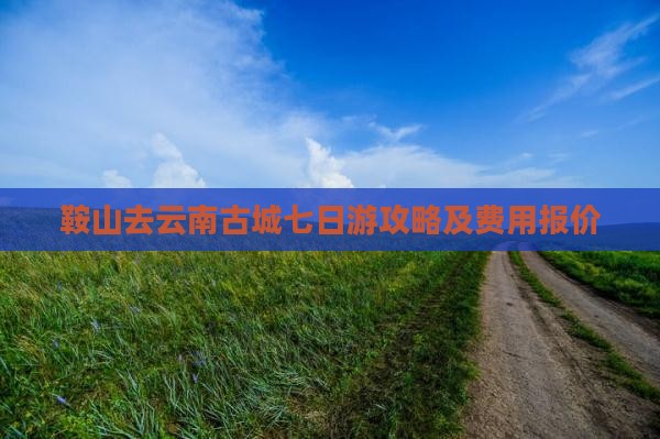 鞍山去云南古城七日游攻略及费用报价