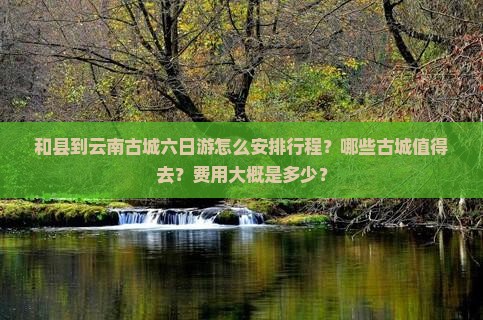 和县到云南古城六日游怎么安排行程？哪些古城值得去？费用大概是多少？