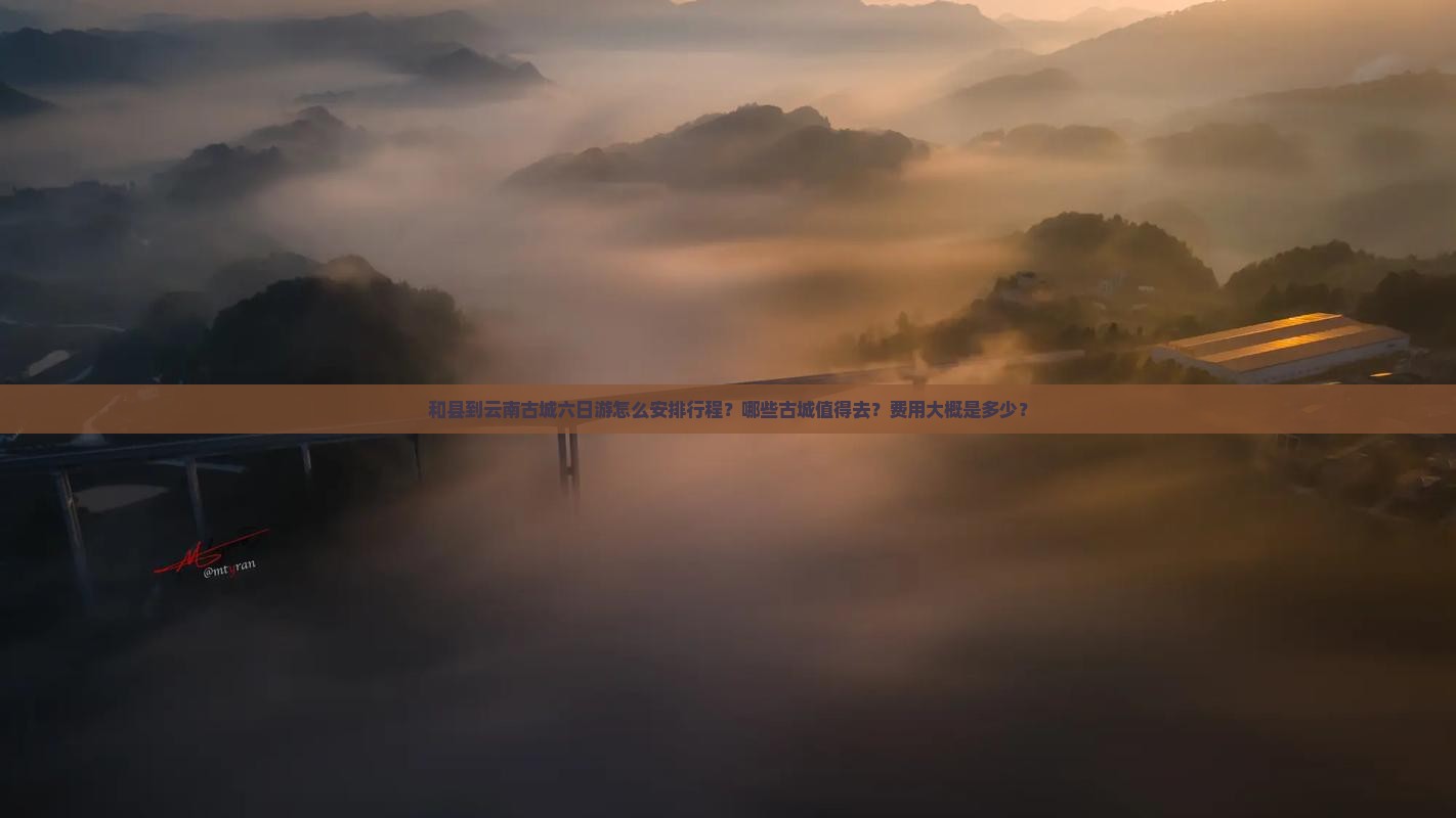 和县到云南古城六日游怎么安排行程？哪些古城值得去？费用大概是多少？