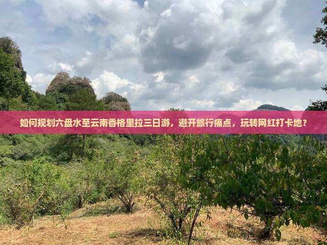 如何规划六盘水至云南香格里拉三日游，避开旅行痛点，玩转网红打卡地？