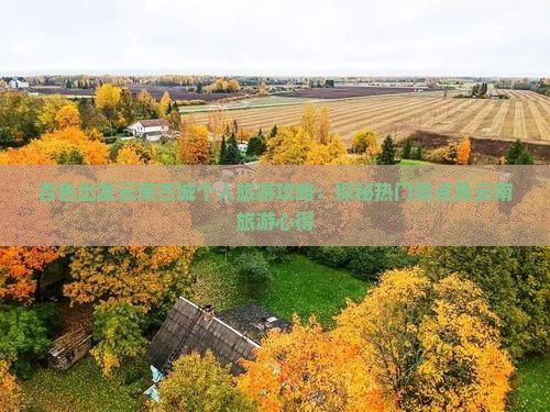 百色出发云南古城个人旅游攻略：探秘热门景点及云南旅游心得