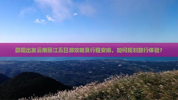 邵阳出发云南丽江五日游攻略及行程安排，如何规划旅行体验？