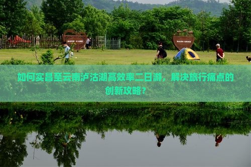 如何实昌至云南泸沽湖高效率二日游，解决旅行痛点的创新攻略？